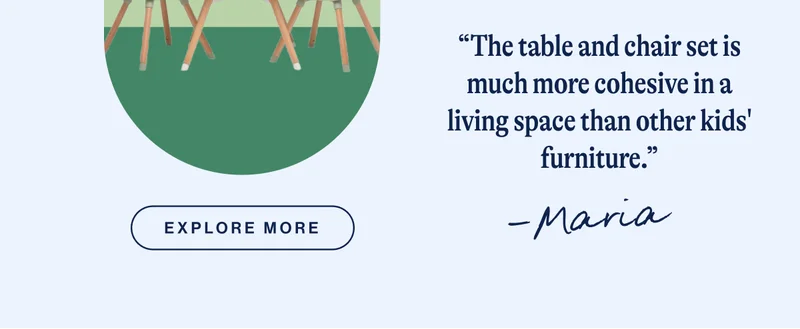 “The table and chair set is much more cohesive in a living space than other kids' furniture.” - Maria