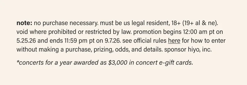 note: NO PURCHASE NECESSARY. Must be US legal resident, 18+ (19+ AL & NE). Void where prohibited or restricted by law. Promotion begins 12:00 AM PT on 5.25.26 and ends 11:59 PM PT on 9.7.26. See Official Rules here for how to enter without making a purchase, prizing, odds, and details. Sponsor Hiyo, Inc. | *Concerts for a year awarded as $3,000 in concert e-gift cards.