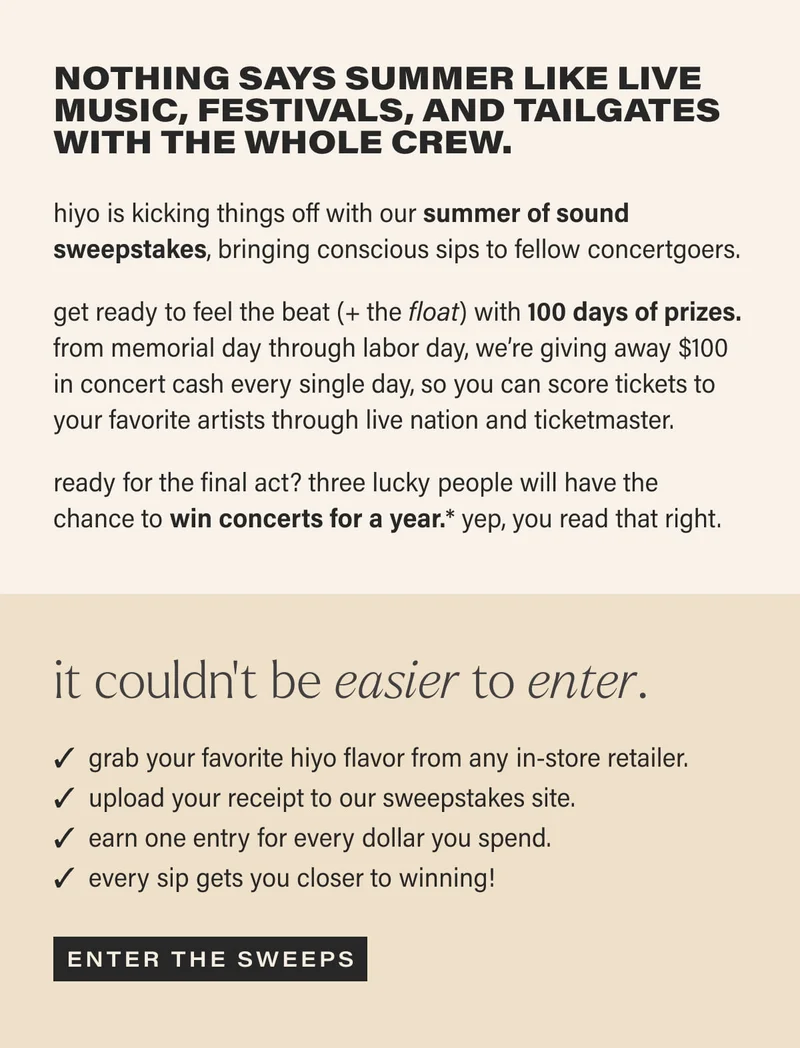Nothing says summer like live music, festivals, and tailgates with the whole crew. | hiyo is kicking things off with our summer of sound sweepstakes, bringing conscious sips to fellow concertgoers. | get ready to feel the beat (+ the float) with 100 days of prizes. from memorial day through labor day, we’re giving away $100 in concert cash every single day, so you can score tickets to your favorite artists through live nation and ticketmaster. | ready for the final act? three lucky people will have the chance to win concerts for a year.* yep, you read that right. | it couldn’t be easier to enter. | grab your favorite hiyo flavor from any in-store retailer. | upload your receipt to our sweepstakes site. | earn one entry for every dollar you spend. | every sip gets you closer to winning! | [ ENTER THE SWEEPS ]