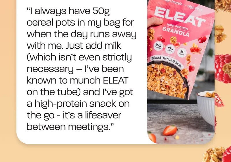 Ty - “I always have 50g cereal pots in my bag for when the day runs away with me. Just add milk (which isn’t even strictly necessary – I’ve been known to munch ELEAT on the tube) and I’ve got a high-protein snack on the go - it’s a lifesaver between meetings.”