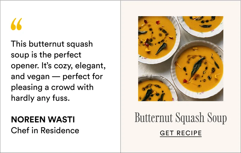 This butternut squash soup is the perfect opener. It’s cozy, elegant, and vegan — perfect for pleasing a crowd with hardly any fuss.  Noreen Wasti Chef in Residence Butternut Squash Soup Get recipe