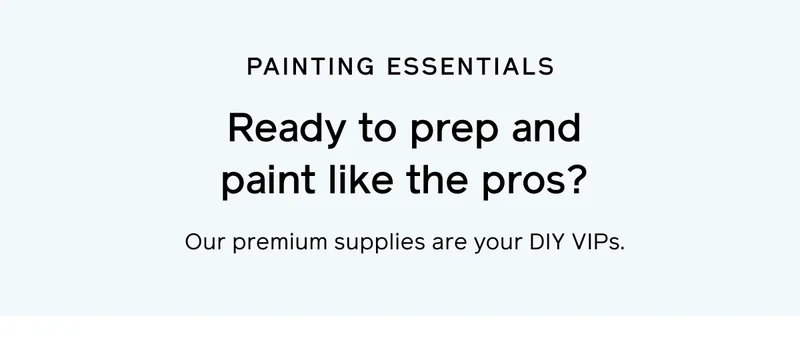 PAINTING ESSENTIALS. Ready to prep and paint like the pros? Our premium supplies are your DIY VIPS.