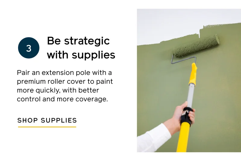 Be strategic with supplies. Pair an extension pole with a premium roller cover to paint more quickly, with better control and more coverage. SHOP SUPPLIES