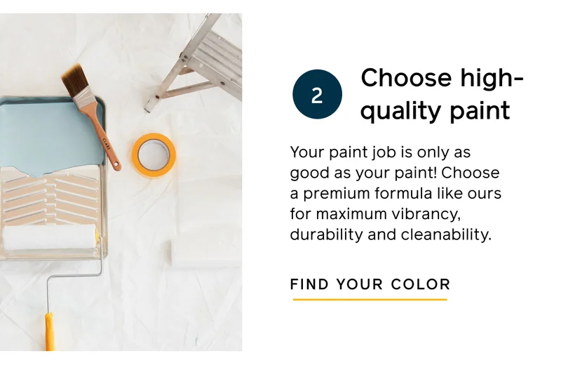 Choose high-quality paint. Your paint job is only as good as your paint! Choose a premium formula like ours for maximum vibrancy, durability and cleanability. FIND YOUR COLOR