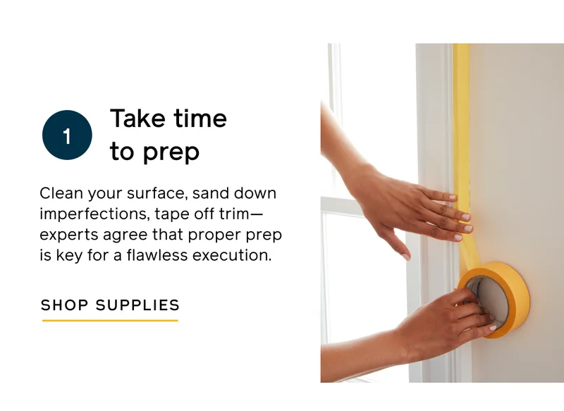 Take time to prep. Clean your surface, sand down imperfections, tape off trim—experts agree that proper prep is key for a flawless execution. SHOP SUPPLIES