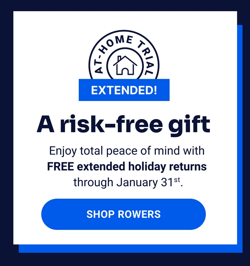 At-home trial extended! A risk-free gift. Enjoy total peace of mind with FREE extended holiday returns through January 31st. Shop Rowers