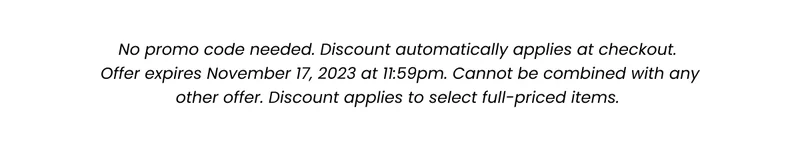 Fine Print: No promo code needed. Discount automatically applied at checkout. Offer expires November 17, 2023 at 11:59pm. Cannot be combined with any other offer. Discount applies to select full-priced items.