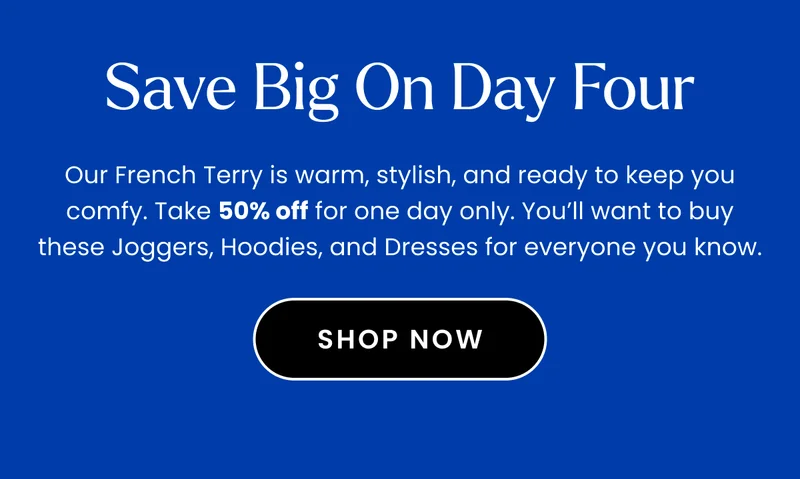 Headline: Save Big on Day Four Body: Our French Terry is warm, stylish, and ready to keep you comfy. Take 50% off for one day only. You’ll want to buy these Joggers, Hoodies, and Dresses for everyone you know.