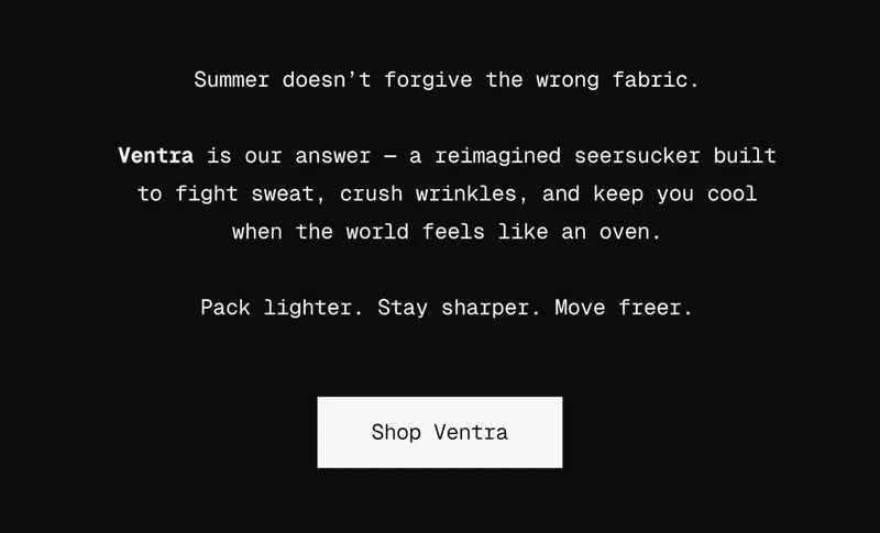 Summer doesn’t forgive the wrong fabric.  Ventra is our answer — a reimagined seersucker built to fight sweat, crush wrinkles, and keep you cool when the world feels like an oven.  Pack lighter. Stay sharper. Move freer.