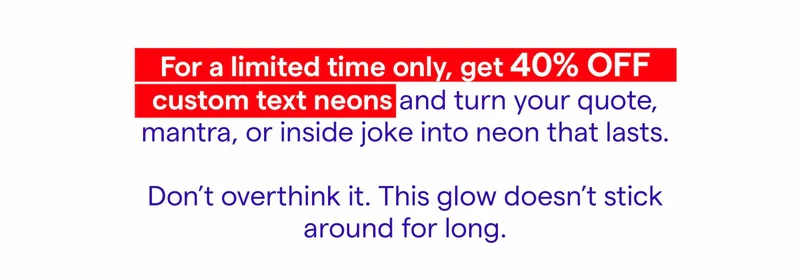 For a limited time only, get 40% OFF Custom Text and turn your quote, mantra, or inside joke into neon that lasts.  Don’t overthink it. This glow doesn’t stick around for long.