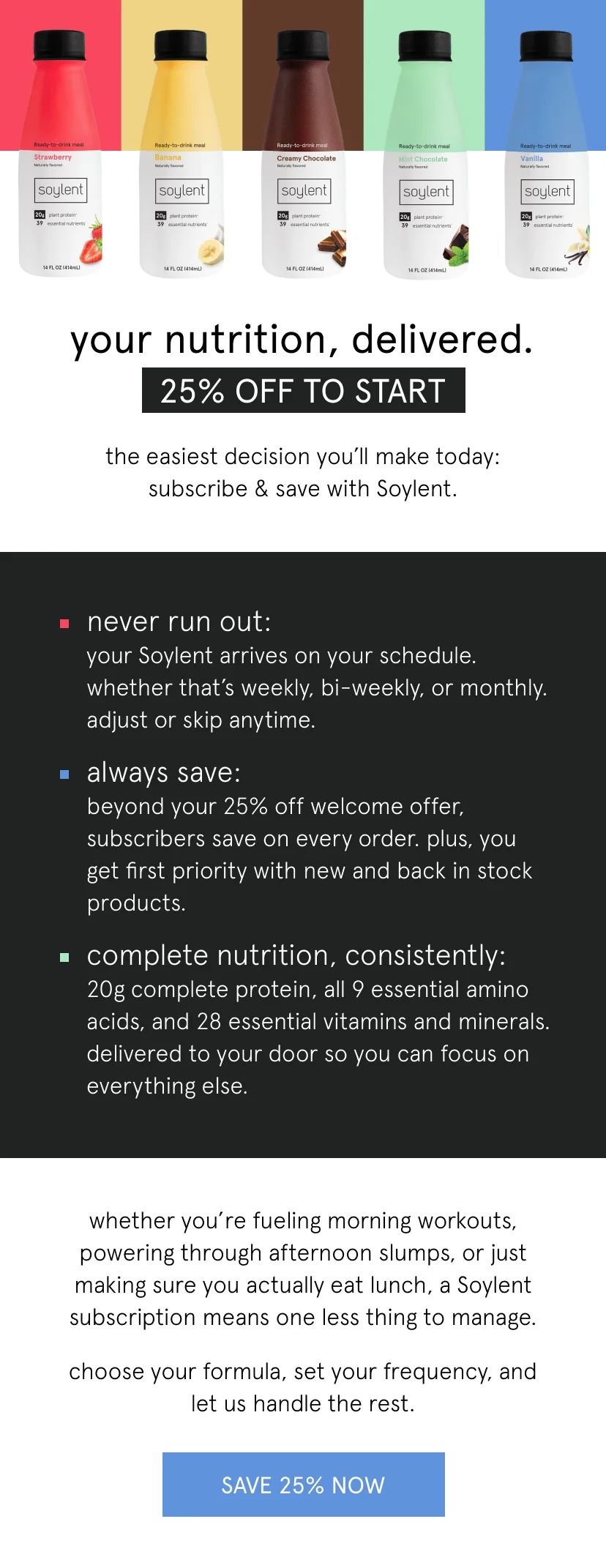 your nutrition, delivered.    25% off to start   the easiest decision you'll make today: subscribe & save with Soylent.      never run out: your Soylent arrives on your schedule. whether that's weekly, bi-weekly, or monthly. adjust or skip anytime.   always save: beyond your 25% off welcome offer, subscribers save on every order. plus, you get first priority with new and back in stock products.    complete nutrition, consistently: 20g complete protein, all 9 essential amino acids, and 28 essential vitamins and minerals. delivered to your door so you can focus on everything else.      whether you're fueling morning workouts, powering through afternoon slumps, or just making sure you actually eat lunch, a Soylent subscription means one less thing to manage.      choose your formula, set your frequency, and let us handle the rest.