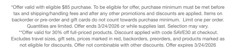 *Offer valid with eligible $85 purchase. To be eligible for offer, purchase minimum must be met before tax and shipping/handling fees and after any other promotions and discounts are applied. Items on backorder or pre-order and gift cards do not count towards purchase minimum. Limit one per order.Quantities are limited. Offer ends 3/24/2026 or while supplies last. Selection may vary. **Offer valid for 30% off full-priced products. Discount applied with code discount code at checkout.Excludes travel sizes, gift sets, prices marked in red, backorders, preorders, and products marked as not eligible for discounts. Offer not combinable with other discounts. Offer expires 3/24/2026