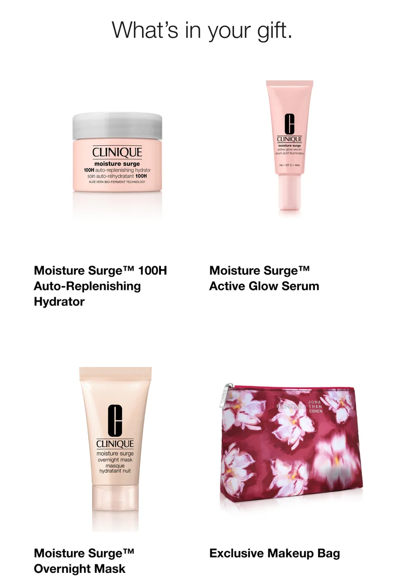 What’s in your gift.|Moisture Surge™ 100H Auto-Replenishing Hydrator|Moisture Surge™ Active Glow Serum|Moisture Surge™ Overnight Mask|Exclusive Makeup Bag