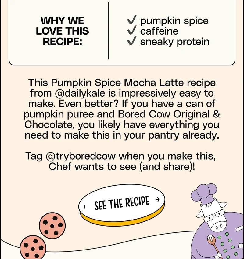 This Pumpkin Spice Mocha Latte recipe from @dailykale is impressively easy to make. Even better? If you have a can of pumpkin puree and Bored Cow Original & Chocolate, you likely have everything you need to make this in your pantry already.  Tag @tryboredcow when you make this,  Chef wants to see (and share)! see the recipe