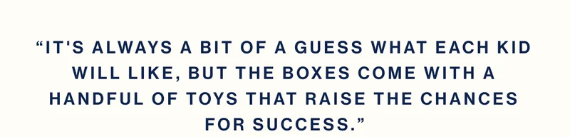 “It's always a bit of a guess what each kid will like, but the boxes come with a handful of toys that raise the chances for success.”