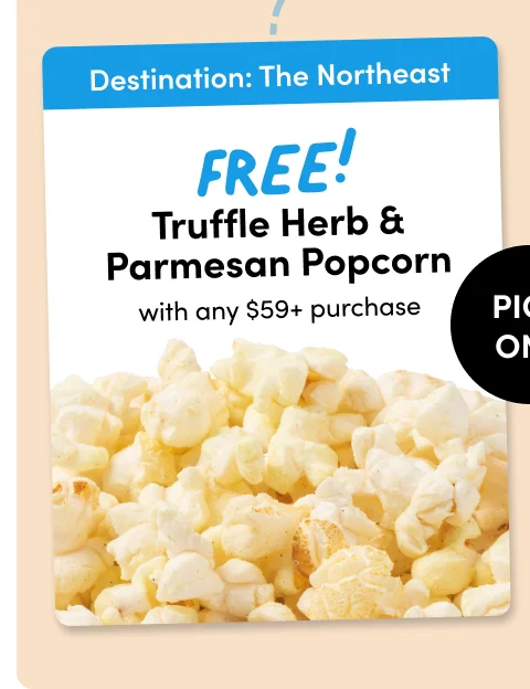 Destination: The Northeast Destination: FREE! The Northeast Truffle Herb & Parmesan Popcorn Sriracha & Lime Popcorn with any $59+ purchase PICK ONE with any $59+ purchase