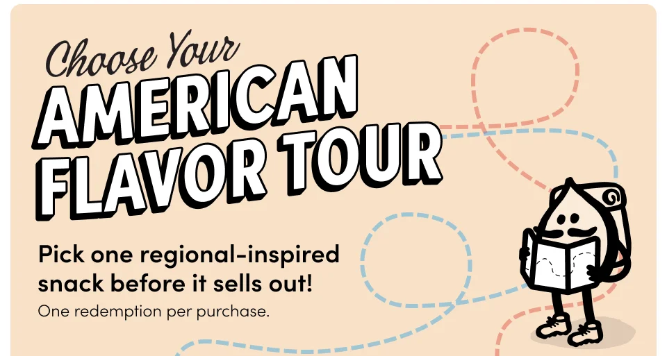 Pick one regional-inspired  snack before it sells out! One redemption per purchase. Destination: The Northeast Destination: The Northeast Ranch Walnuts Sriracha & Lime Popcorn with any $59+ purchase with any $59+ purchase PICK ONE