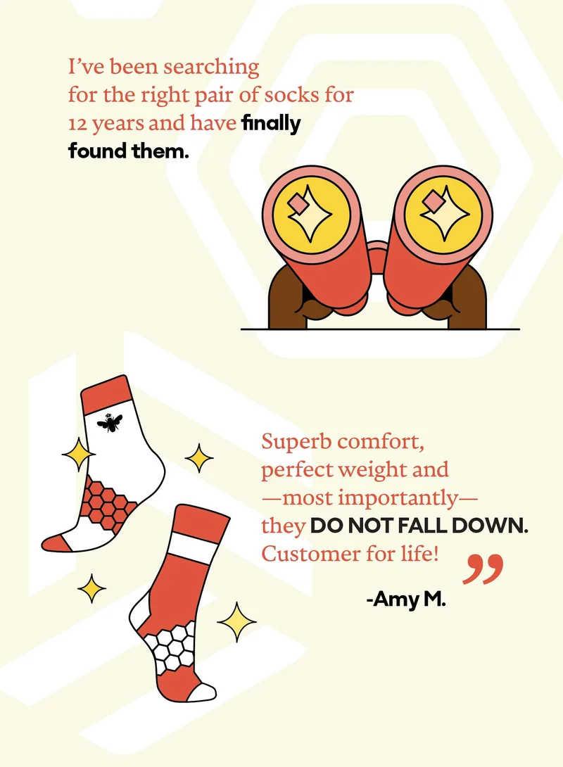 And I've been searching for the right pair of socks for 12 years...and have finally found them. Superb comfort, perfect weight and -most importantly- they DO NOT FALL DOWN. Customer for life! -Amy M'