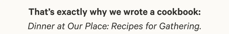 That’s exactly why we wrote a cookbook: Dinner at Our Place: Recipes for Gathering.