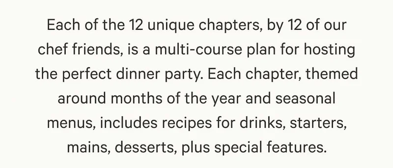 Each of the 12 unique chapters, by 12 of our chef friends, is a multi-course plan for hosting the perfect dinner party. Each chapter, themed around months of the year and seasonal menus, includes recipes for drinks, starters, mains, desserts, plus special features.