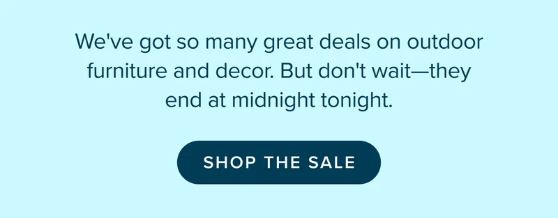 So many great deals on outdoor furniture and decor. Don't wait—they end at midnight tonight. SHOP THE SALE.