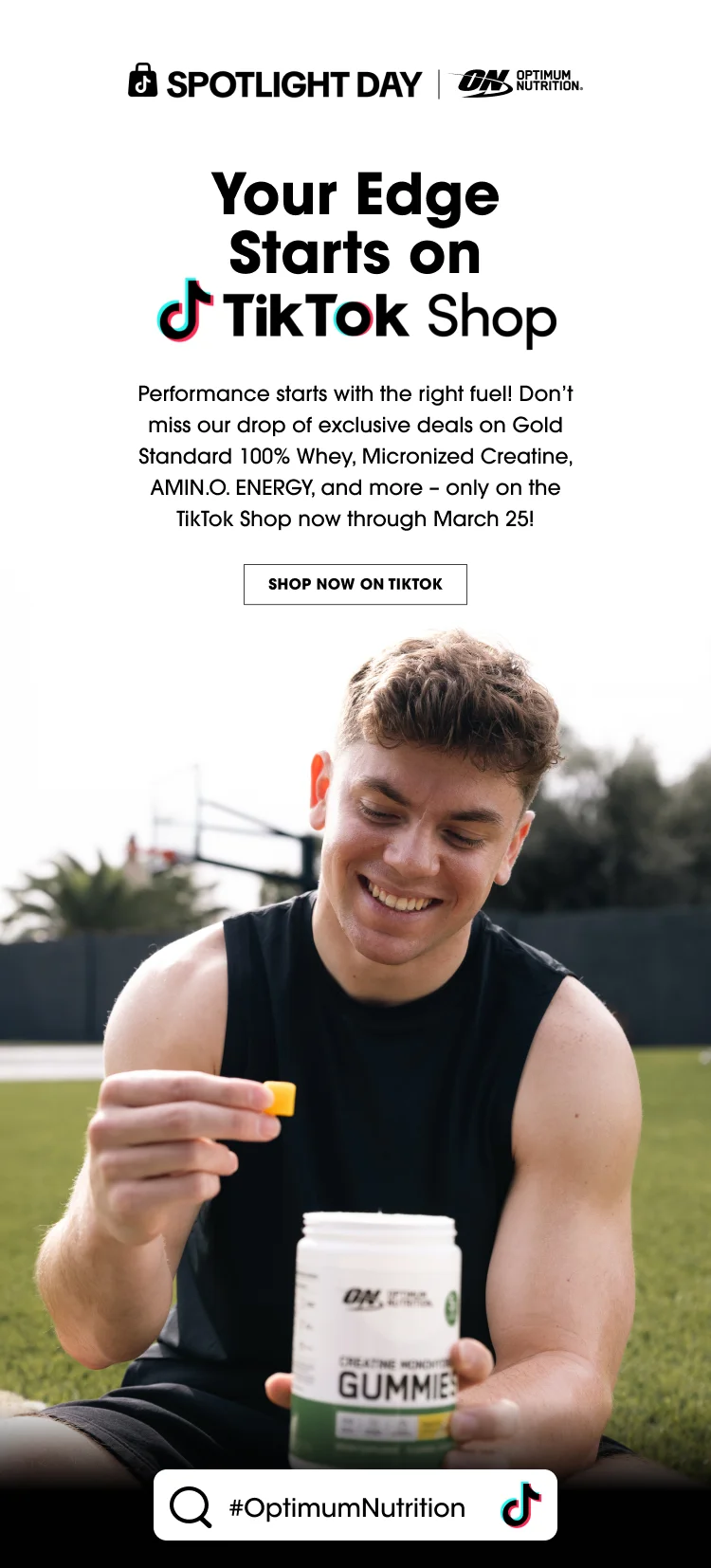 SPOTLIGHT DAY Your Edge Starts on TikTok Shop Performance starts with the right fuel! Don’t miss our drop of exclusive deals on Gold Standard 100% Whey, Micronized Creatine, AMIN.O. ENERGY, and more – only on the TikTok Shop now through March 25! SHOP NOW ON TIKTOK #OptimumNutrition