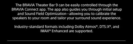 The BRAVIA Theater Bar 9 can be easily controlled through the BRAVIA Connect app. The app also guides you through initial setup and Sound Field Optimization—allowing you to calibrate the speakers to your room and tailor your surround sound experience. | Industry-standard formats including Dolby Atmos®, DTS:X®, and IMAX® Enhanced are supported.