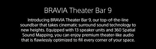 BRAVIA Theater Bar 9 | Introducing BRAVIA Theater Bar 9, our top-of-the-line soundbar that takes cinematic surround sound technology to new heights. Equipped with 13 speaker units and 360 Spatial Sound Mapping, you can enjoy premium theater-like audio that is flawlessly optimized to fill every corner of your space.