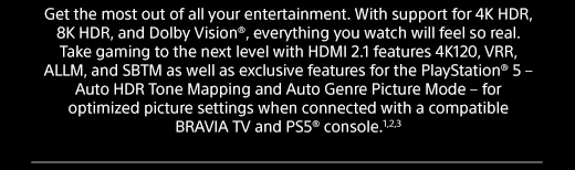 Get the most out of all your entertainment. With support for 4K HDR, 8K HDR, and Dolby Vision®, everything you watch will feel so real. Take gaming to the next level with HDMI 2.1 features 4K120, VRR, ALLM, and SBTM as well as exclusive features for the PlayStation® 5 – Auto HDR Tone Mapping and Auto Genre Picture Mode – for optimized picture settings when connected with a compatible BRAVIA TV and PS5® console.1,2,3