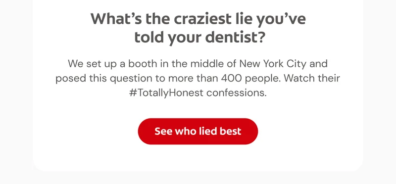 What’s the craziest lie you’ve told your dentist?  We set up a booth in the middle of New York City and posed this question to more than 400 people. Watch their #TotallyHonest confessions.  Click here to see who lied best