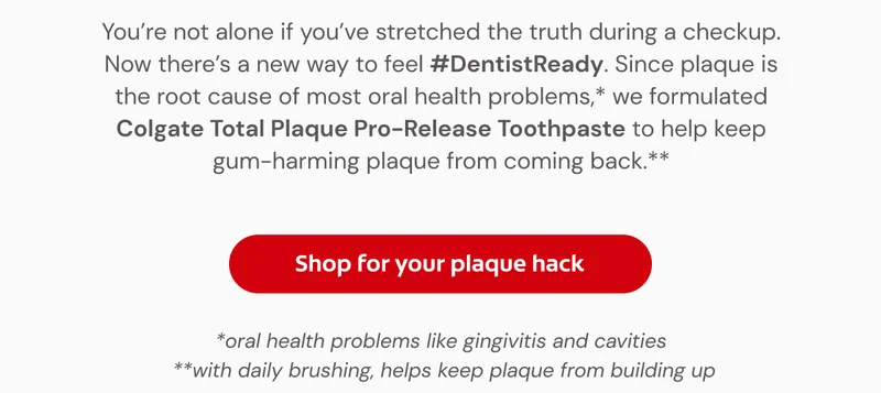 You’re not alone if you’ve stretched the truth during a checkup. Now there’s a new way to feel #DentistReady. Since plaque is the root cause of most oral health problems,* we formulated Colgate Total Plaque Pro-Release Toothpaste to help keep gum-harming plaque from coming back.** *oral health problems like gingivitis and cavities  **with daily brushing, helps keep plaque from building up