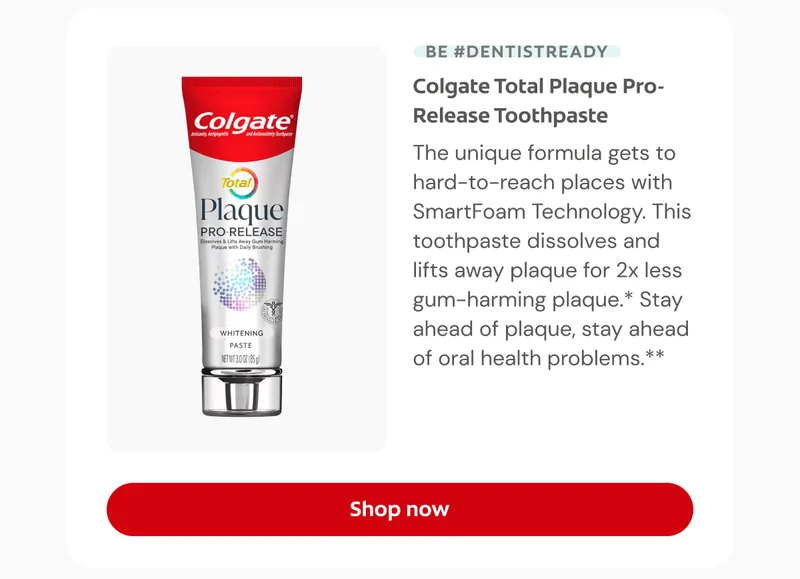 BE #DENTISTREADY Colgate Total Plaque Pro-Release Toothpaste This unique formula gets to hard-to-reach places with SmartFoam Technology. This toothpaste dissolves and lifts away plaque for 2x less gum-harming plaque.* Stay ahead of plaque, stay ahead of oral health problems.** Click here to shop now