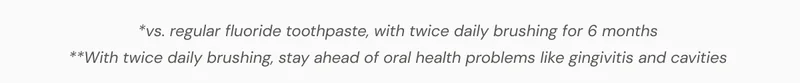 *vs. regular fluoride toothpaste, with twice daily brushing for 6 months *with twice daily brushing, stay ahead of oral health problems like gingivitis and cavities