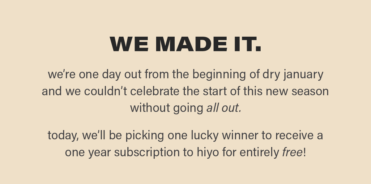WE MADE IT. we're one day out from the beginning of dry january and we couldn't celebrate the start of this season without going all out. today, we'll be picking one lucky winner to receive a one year subscription to hiyo for entirely free!