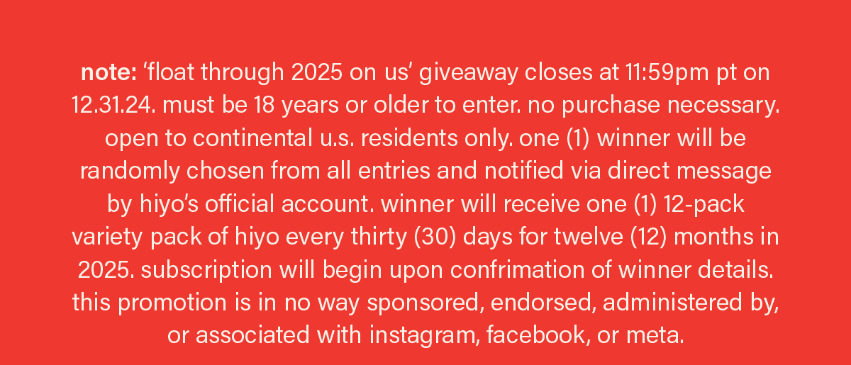 note: ‘float through 2025 on us’ giveaway closes at 11:59pm pt on 12.31.24. must be 18 years or older to enter. no purchase necessary. open to continental u.s. residents only. one (1) winner will be randomly chosen from all entries and notified via direct message by hiyo’s official account. winner will receive one (1) 12-pack variety pack of hiyo every thirty (30) days for twelve (12) months in 2025. subscription will begin upon confrimation of winner details. this promotion is in no way sponsored, endorsed, administered by, or associated with instagram, facebook, or meta.