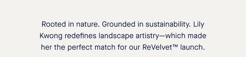 Rooted in nature. Grounded in sustainability. Lily Kwong redefines landscape artistry—which made her the perfect match for our ReVelvet™ launch.