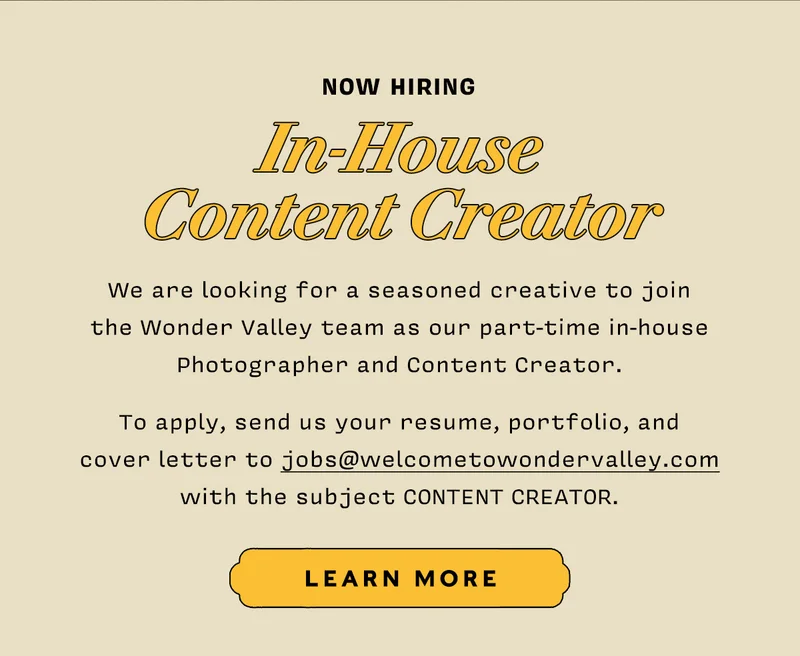 Now Hiring: In-House Content Creator   We are looking for a seasoned creative to join  the Wonder Valley team as our part-time in-house Photographer and Content Creator.   To apply, send us your resume, portfolio, and  cover letter to jobs@welcometowondervalley.com  with the subject CONTENT CREATOR.  LEARN MORE