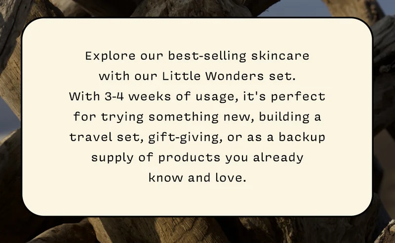 Explore our best-selling skincare  with our Little Wonders set.  With 3-4 weeks of usage, it's perfect for trying something new, building a travel set, gift-giving, or as a backup  supply of products you already  know and love.