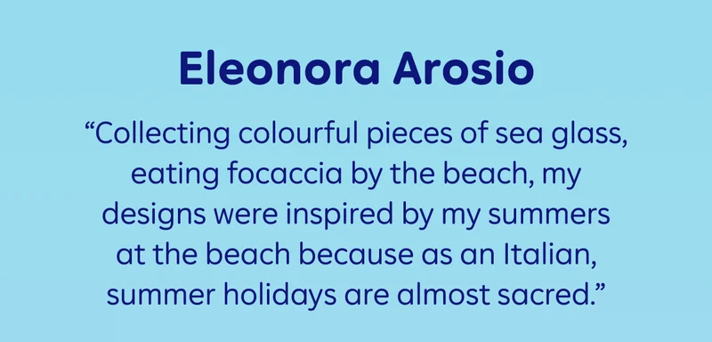 Eleonora Arosio: “Collecting colourful pieces of sea glass, eating focaccia by the beach, my designs were inspired by my summers at the beach because as an Italian, summer holidays are almost sacred."