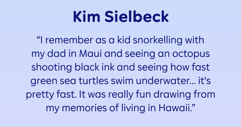 Kim Sielbeck: “I remember as a kid snorkelling with my dad in Maui and seeing an octopus shooting black ink and seeing how fast green sea turtles swim underwater… it's pretty fast. It was really fun drawing from my memories of living in Hawaii.”