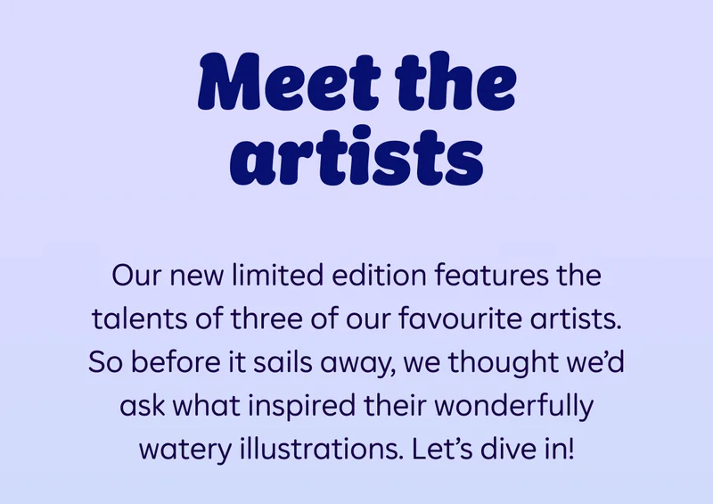 Meet the artists. Our new limited edition features the talents of three of our favourite artists. So before it sails away, we thought we’d ask what inspired their wonderfully watery illustrations. Let’s dive in!