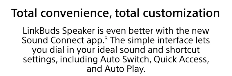 total convenience, total customization | LinkBuds Speaker is even better with the new Sound Connect app.³ The simple interface lets you dial in your ideal sound and shortcut settings, including Auto Switch, Quick Access, and Auto Play.
