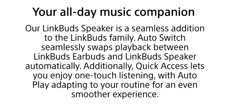 Your all-day music companion | Our LinkBuds Speaker is a seamless addition to the LinkBuds family. Auto Switch seamlessly swaps playback between LinkBuds Earbuds and LinkBuds Speaker automatically. Additionally, Quick Access lets you enjoy one-touch listening, with Auto Play adapting to your routine for an even smoother experience.