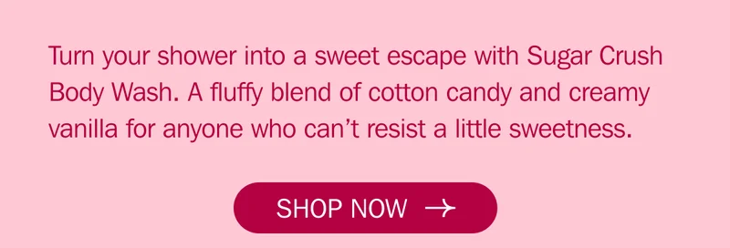 Turn your shower into a sweet escape with Sugar Crush Body Wash. A fluffy blend of cotton candy and creamy vanilla for anyone who can’t resist a little sweetness.