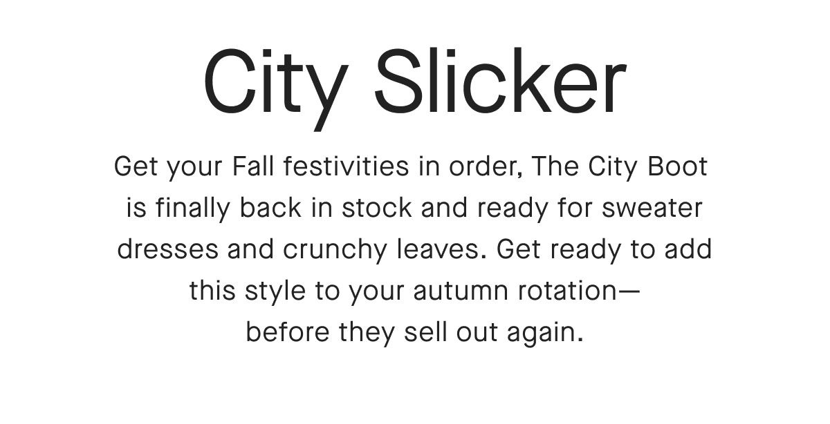 City Slicker Get your Fall festivities in order, The City Boot is finally back in stock and ready for sweater dresses and crunchy leaves. Get ready to add this style to your autumn rotation-before they sell out again.