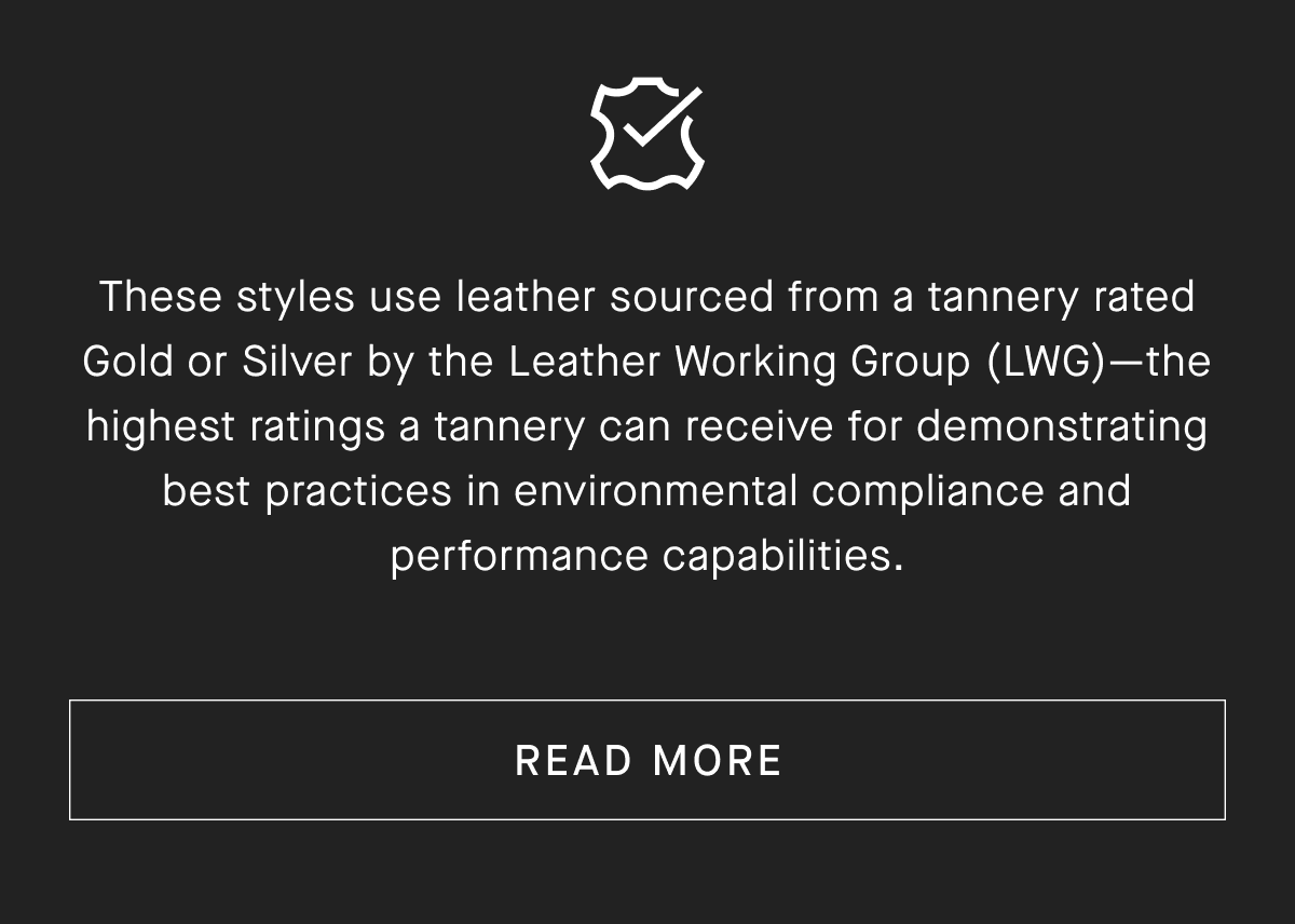 These styles use leather sourced from a tannery rated Gold or Silver by the Leather Working Group (LWG) -the highest ratings a tannery can receive for demonstrating best practices in environmental compliance and performance capabilities. [READ MORE]