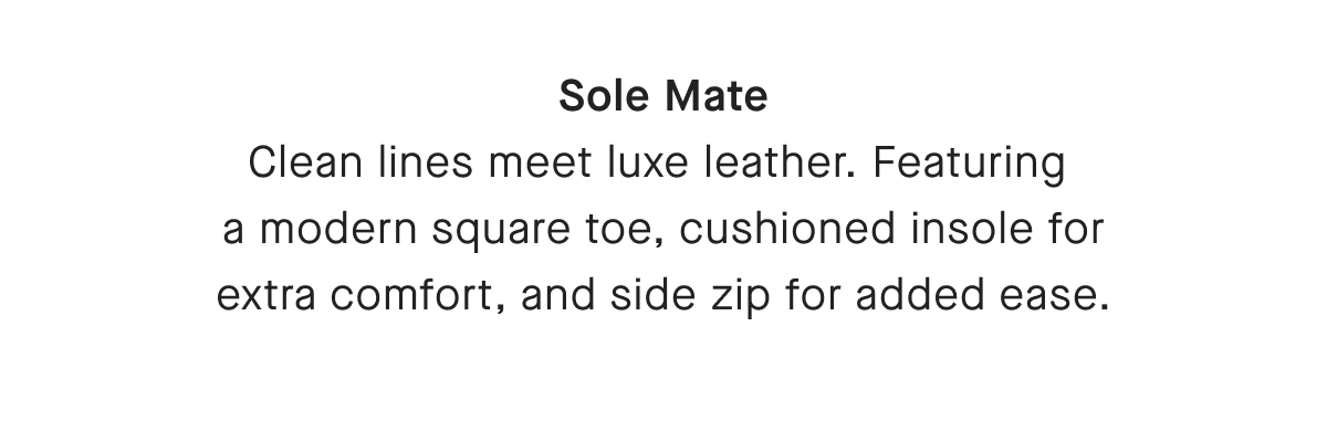 Sole Mate Clean lines meet luxe leather. Featuring a modern square toe, cushioned insole for extra comfort, and side zip for added ease.