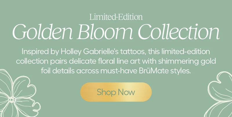 Limited-Edition. Golden Bloom Collection. Inspired by Holley Gabrielle's tattoos, this limited-edition collection pairs delicate floral line art with Shimmering gold foil details across must-have BrüMate styles. - Shop Now
