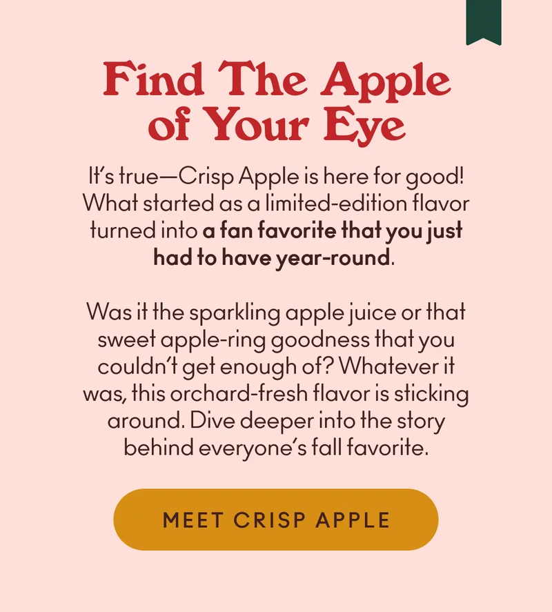 It’s true—Crisp Apple is here for good! What started as a limited-edition flavor turned into a fan favorite that you just had to have year-round. Was it the sparkling apple juice or that sweet apple-ring goodness that you couldn’t get enough of? Whatever it was, this orchard-fresh flavor is sticking around. Dive deeper into the story behind everyone’s fall favorite.
