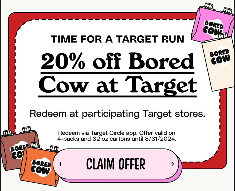 Time for a Target Run. 20% off Bored Cow at Target. Redeem at participating Target stores. Redeem via Target Circle app. Offer valid on 4-packs and 32 oz cartons until 8/31/2024. Claim offer.